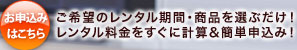 お申込みはこちら ご希望のレンタル期間・商品を選ぶだけ！レンタル料金をすぐに計算＆簡単申込み！