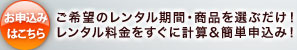 お申込みはこちら ご希望のレンタル期間・商品を選ぶだけ！レンタル料金をすぐに計算＆簡単申込み！