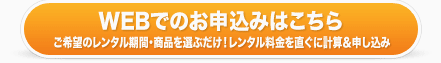 ウェブでのお申込みはこちら ご希望のレンタル期間・商品を選ぶだけ！レンタル料金をすぐに計算＆簡単申込み！