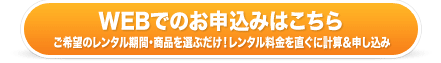 ウェブでのお申込みはこちら ご希望のレンタル期間・商品を選ぶだけ！レンタル料金をすぐに計算＆簡単申込み！